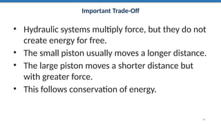 Important Trade-Off
• Hydraulic systems multiply force, but they do not
create energy for free.
• The small piston usually moves a longer distance.
• The large piston moves a shorter distance but
with greater force.
• This follows conservation of energy.
22
 