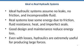 Ideal vs Real Hydraulic Systems
• Ideal hydraulic systems assume no leaks, no
friction, and incompressible fluid.
• Real systems lose some energy due to friction,
fluid resistance, heat, and imperfect seals.
• Good design and maintenance reduce energy
loss.
• Even with losses, hydraulics are extremely useful
for producing large forces.
24
 