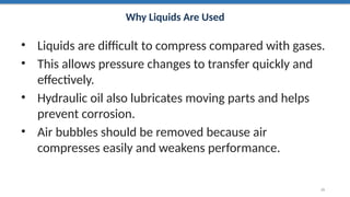 Why Liquids Are Used
• Liquids are difficult to compress compared with gases.
• This allows pressure changes to transfer quickly and
effectively.
• Hydraulic oil also lubricates moving parts and helps
prevent corrosion.
• Air bubbles should be removed because air
compresses easily and weakens performance.
25
 