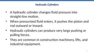 Hydraulic Cylinders
• A hydraulic cylinder changes fluid pressure into
straight-line motion.
• When pressurized fluid enters, it pushes the piston and
rod outward or inward.
• Hydraulic cylinders can produce very large pushing or
pulling forces.
• They are common in construction machinery, lifts, and
industrial equipment.
27
 