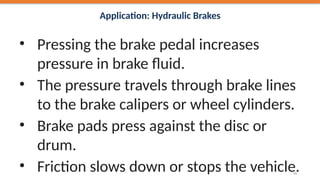 Application: Hydraulic Brakes
• Pressing the brake pedal increases
pressure in brake fluid.
• The pressure travels through brake lines
to the brake calipers or wheel cylinders.
• Brake pads press against the disc or
drum.
• Friction slows down or stops the vehicle.
31
 