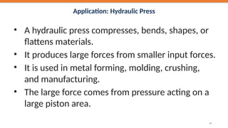 Application: Hydraulic Press
• A hydraulic press compresses, bends, shapes, or
flattens materials.
• It produces large forces from smaller input forces.
• It is used in metal forming, molding, crushing,
and manufacturing.
• The large force comes from pressure acting on a
large piston area.
34
 