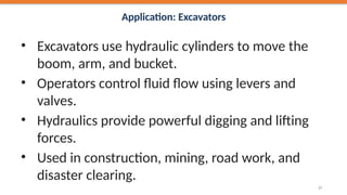 Application: Excavators
• Excavators use hydraulic cylinders to move the
boom, arm, and bucket.
• Operators control fluid flow using levers and
valves.
• Hydraulics provide powerful digging and lifting
forces.
• Used in construction, mining, road work, and
disaster clearing.
37
 