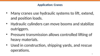 Application: Cranes
• Many cranes use hydraulic systems to lift, extend,
and position loads.
• Hydraulic cylinders can move booms and stabilize
outriggers.
• Pressure transmission allows controlled lifting of
heavy materials.
• Used in construction, shipping yards, and rescue
operations.
39
 