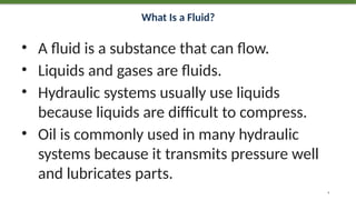 What Is a Fluid?
• A fluid is a substance that can flow.
• Liquids and gases are fluids.
• Hydraulic systems usually use liquids
because liquids are difficult to compress.
• Oil is commonly used in many hydraulic
systems because it transmits pressure well
and lubricates parts.
4
 