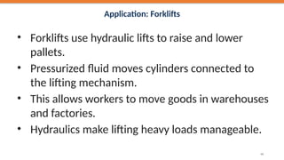 Application: Forklifts
• Forklifts use hydraulic lifts to raise and lower
pallets.
• Pressurized fluid moves cylinders connected to
the lifting mechanism.
• This allows workers to move goods in warehouses
and factories.
• Hydraulics make lifting heavy loads manageable.
40
 