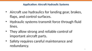 Application: Aircraft Hydraulic Systems
• Aircraft use hydraulics for landing gear, brakes,
flaps, and control surfaces.
• Hydraulic systems transmit force through fluid
lines.
• They allow strong and reliable control of
important aircraft parts.
• Safety requires careful maintenance and
redundancy.
41
 