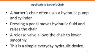 Application: Barber’s Chair
• A barber’s chair often uses a hydraulic pump
and cylinder.
• Pressing a pedal moves hydraulic fluid and
raises the chair.
• A release valve allows the chair to lower
smoothly.
• This is a simple everyday hydraulic device.
42
 