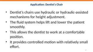 Application: Dentist’s Chair
• Dentist’s chairs use hydraulic or hydraulic-assisted
mechanisms for height adjustment.
• The fluid system helps lift and lower the patient
smoothly.
• This allows the dentist to work at a comfortable
position.
• It provides controlled motion with relatively small
effort.
43
 
