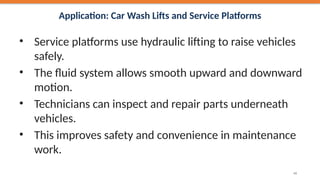 Application: Car Wash Lifts and Service Platforms
• Service platforms use hydraulic lifting to raise vehicles
safely.
• The fluid system allows smooth upward and downward
motion.
• Technicians can inspect and repair parts underneath
vehicles.
• This improves safety and convenience in maintenance
work.
49
 