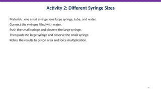 Activity 2: Different Syringe Sizes
Materials: one small syringe, one large syringe, tube, and water.
Connect the syringes filled with water.
Push the small syringe and observe the large syringe.
Then push the large syringe and observe the small syringe.
Relate the results to piston area and force multiplication.
54
 