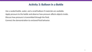 Activity 3: Balloon in a Bottle
Use a sealed bottle, water, and a small balloon if materials are available.
Apply pressure to the bottle and observe how pressure affects objects inside.
Discuss how pressure is transmitted through the fluid.
Connect the demonstration to enclosed fluid behavior.
55
 
