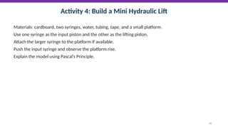 Activity 4: Build a Mini Hydraulic Lift
Materials: cardboard, two syringes, water, tubing, tape, and a small platform.
Use one syringe as the input piston and the other as the lifting piston.
Attach the larger syringe to the platform if available.
Push the input syringe and observe the platform rise.
Explain the model using Pascal’s Principle.
56
 