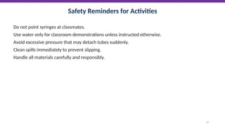 Safety Reminders for Activities
Do not point syringes at classmates.
Use water only for classroom demonstrations unless instructed otherwise.
Avoid excessive pressure that may detach tubes suddenly.
Clean spills immediately to prevent slipping.
Handle all materials carefully and responsibly.
57
 
