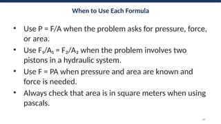 When to Use Each Formula
• Use P = F/A when the problem asks for pressure, force,
or area.
• Use F₁/A₁ = F₂/A₂ when the problem involves two
pistons in a hydraulic system.
• Use F = PA when pressure and area are known and
force is needed.
• Always check that area is in square meters when using
pascals.
60
 