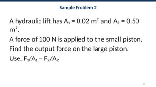 Sample Problem 2
A hydraulic lift has A₁ = 0.02 m² and A₂ = 0.50
m².
A force of 100 N is applied to the small piston.
Find the output force on the large piston.
Use: F₁/A₁ = F₂/A₂
63
 