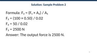 Solution: Sample Problem 2
Formula: F₂ = (F₁ × A₂) / A₁
F₂ = (100 × 0.50) / 0.02
F₂ = 50 / 0.02
F₂ = 2500 N
Answer: The output force is 2500 N.
64
 