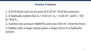 Practice Problems
1. A 50 N force acts on an area of 0.25 m². Find the pressure.
2. A hydraulic system has A₁ = 0.01 m², A₂ = 0.20 m², and F₁ = 50
N. Find F₂.
3. A piston has pressure 8000 Pa and area 0.05 m². Find the force.
4. Explain why a larger piston gives a larger force in a hydraulic
system.
69
 
