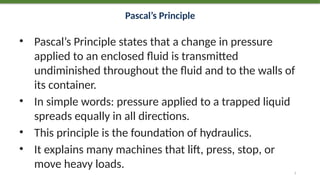 Pascal’s Principle
• Pascal’s Principle states that a change in pressure
applied to an enclosed fluid is transmitted
undiminished throughout the fluid and to the walls of
its container.
• In simple words: pressure applied to a trapped liquid
spreads equally in all directions.
• This principle is the foundation of hydraulics.
• It explains many machines that lift, press, stop, or
move heavy loads.
7
 