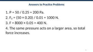 Answers to Practice Problems
1. P = 50 / 0.25 = 200 Pa.
2. F₂ = (50 × 0.20) / 0.01 = 1000 N.
3. F = 8000 × 0.05 = 400 N.
4. The same pressure acts on a larger area, so total
force increases.
70
 