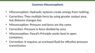 Common Misconceptions
• Misconception: Hydraulic systems create energy from nothing.
• Correction: They multiply force by using greater output area,
but distance changes too.
• Misconception: Pressure and force are the same.
• Correction: Pressure is force divided by area.
• Misconception: Pascal’s Principle works best in open
containers.
• Correction: It requires an enclosed fluid for effective pressure
transmission.
72
 