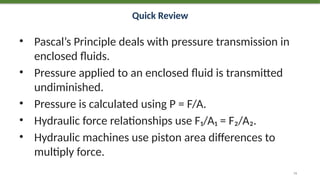 Quick Review
• Pascal’s Principle deals with pressure transmission in
enclosed fluids.
• Pressure applied to an enclosed fluid is transmitted
undiminished.
• Pressure is calculated using P = F/A.
• Hydraulic force relationships use F₁/A₁ = F₂/A₂.
• Hydraulic machines use piston area differences to
multiply force.
74
 