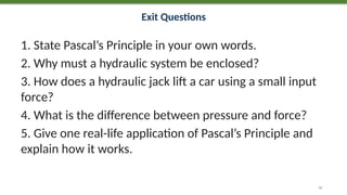 Exit Questions
1. State Pascal’s Principle in your own words.
2. Why must a hydraulic system be enclosed?
3. How does a hydraulic jack lift a car using a small input
force?
4. What is the difference between pressure and force?
5. Give one real-life application of Pascal’s Principle and
explain how it works.
76
 