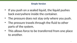 Simple Version
• If you push on a sealed liquid, the liquid pushes
back everywhere inside the container.
• The pressure does not stay only where you push.
• The pressure travels through the fluid to other
parts of the system.
• This allows force to be transferred from one place
to another.
8
 