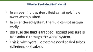 Why the Fluid Must Be Enclosed
• In an open fluid system, fluid can simply flow
away when pushed.
• In an enclosed system, the fluid cannot escape
easily.
• Because the fluid is trapped, applied pressure is
transmitted through the whole system.
• This is why hydraulic systems need sealed tubes,
cylinders, and valves.
9
 