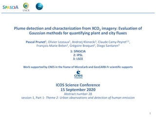 SPASCIA
1
Plume detection and characterization from XCO2 imagery: Evaluation of
Gaussian methods for quantifying plant and city fluxes
Pascal Prunet1, Olivier Lezeaux1, Andrzej Klonecki1, Claude Camy-Peyret2,1,
François-Marie Bréon3, Grégoire Broquet3, Diego Santaren3
1: SPASCIA
2: IPSL
3: LSCE
Work supported by CNES in the frame of MicroCarb and GeoCARB-Fr scientific supports
ICOS Science Conference
15 September 2020
Abstract number 28
session 1, Part 1- Theme 2: Urban observations and detection of human emission
Introduction
 