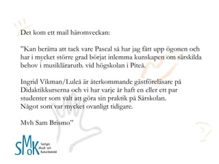 Det kom ett mail häromveckan: ”Kan berätta att tack vare Pascal så har jag fått upp ögonen och har i mycket större grad börjat inlemma kunskapen om särskilda behov i musiklärarutb. vid högskolan i Piteå.   Ingrid Vikman/Luleå är återkommande gästföreläsare på Didaktikkurserna och vi har varje år haft en eller ett par studenter som valt att göra sin praktik på Särskolan.  Något som var mycket ovanligt tidigare. Mvh Sam Brismo” 