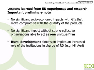Lessons learned from EU experiences and research Important preliminary note No significant socio-economic impacts with GIs that make compromise with the  quality  of the products No significant impact without strong collective organisations able to act as  one unique firm Rural development  dimension implies an increased role of the institutions in charge of RD (e.g. MinAgri) 