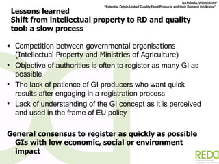Lessons learned Shift from intellectual property to RD and quality tool: a slow process Competition between governmental organisations (Intellectual Property and Ministries of Agriculture) Objective of authorities is often to register as many GI as possible  The lack of patience of GI producers who want quick results after engaging in a registration process Lack of understanding of the GI concept as it is perceived and used in the frame of EU policy General consensus to register as quickly as possible GIs with low economic, social or environment impact 