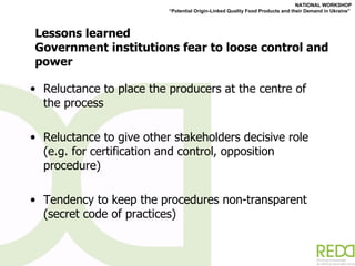 Lessons learned Government institutions fear to loose control and power  Reluctance to place the producers at the centre of the process Reluctance to give other stakeholders decisive role (e.g. for certification and control, opposition procedure) Tendency to keep the procedures non-transparent (secret code of practices) 