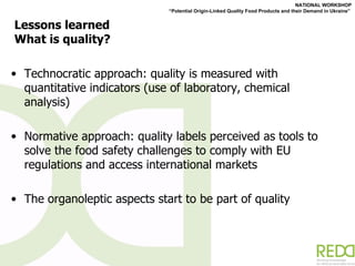 Lessons learned What is quality? Technocratic approach: quality is measured with quantitative indicators (use of laboratory, chemical analysis) Normative approach: quality labels perceived as tools to solve the food safety challenges to comply with EU regulations and access international markets  The organoleptic aspects start to be part of quality 