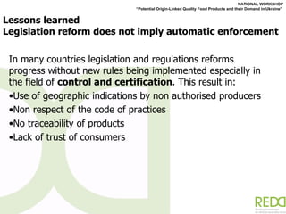 Lessons learned Legislation reform does not imply automatic enforcement  In many countries legislation and regulations reforms progress without new rules being implemented especially in the field of  control and certification . This result in: Use of geographic indications by non authorised producers Non respect of the code of practices  No traceability of products Lack of trust of consumers 