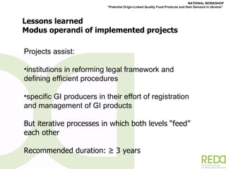 Lessons learned Modus operandi of implemented projects Projects assist: institutions in reforming legal framework and defining efficient procedures specific GI producers in their effort of registration and management of GI products But iterative processes in which both levels  “ feed ”  each other Recommended duration: ≥ 3 years 