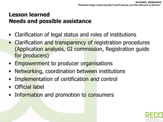 Lesson learned Needs and possible assistance Clarification of legal status and roles of institutions  Clarification and transparency of registration procedures (Application analysis, GI commission, Registration guide for producers) Empowerment to producer organisations  Networking, coordination between institutions  Implementation of certification and control  Official label  Information and promotion to consumers 