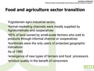 Food and agriculture sector transition Yugoslavian agro-industrial sector,  formal marketing channels were mostly supplied by Agrokombinats and cooperatives 85% of land owned by small-scale farmers who sold to products through informal channel or cooperatives kombinats were the only users of protected geographic indications As of 1990 emergence of new types of farmers and food  processors product quality in the benefit of consumers 