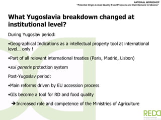 What Yugoslavia breakdown changed at institutional level? During Yugoslav period:  Geographical Indications as a intellectual property tool at international level… only !  Part of all relevant international treaties (Paris, Madrid, Lisbon) sui generis  protection system  Post-Yugoslav period:  Main reforms driven by EU accession process GIs become a tool for RD and food quality  Increased role and competence of the Ministries of Agriculture 