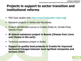 Projects in support to sector transition and institutional reforms FAO Case studies (see  http://www.foodquality-origin.org ) Research projects in Serbia and Macedonia Product identification survey in Croatia (Paski sir, Drniski Prsut, Istarski Prsut)  Bi-lateral assistance project in Bosnia (Cheese from Livno and Cheese in the sack) Technical assistance project in Serbia Support to quality food products in Croatia for improved backward linkages between local agrifood companies and farmers (FAO) 