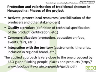 Protection and valorisation of traditional cheeses in Herzegovina: Phases of the project Activate, protect local resources  (sensibilization of the producers and other stakeholders) Qualify a product  (definition of technical specification of the product, certification, etc.) Commercialization  (promotion, education on food, events, fairs, etc..) Integration with the territory  (gastronomic itineraries, inclusion in regional brand, etc.) The applied approach is very close to the one proposed by FAO guide  “ Linking people, places and products (http://www.foodquality-origin.org/guide/guide.pdf) 