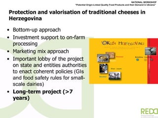 Protection and valorisation of traditional cheeses in Herzegovina Bottom-up approach Investment support to on-farm processing Marketing mix approach Important lobby of the project on state and entities authorities to enact coherent policies  (GIs and food safety rules for small-scale dairies) Long-term project (>7 years) 