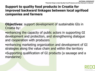 Support to quality food products in Croatia for improved backward linkages between local agrifood companies and farmers  Objectives :  support development of sustainable GIs in Croatia by: enhancing the capacity of public actors in supporting GI development and protection, and strengthening dialogue and cooperation with producers enhancing marketing organization and development of GI strategies along the value chain and within the territory Supporting qualification of GI products (a sausage and a mandarine) 