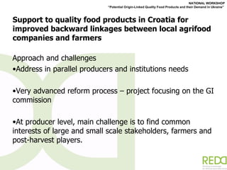 Support to quality food products in Croatia for improved backward linkages between local agrifood companies and farmers Approach and challenges Address in parallel producers and institutions needs  Very advanced reform process – project focusing on the GI commission At producer level, main challenge is to find common interests of large and small scale stakeholders, farmers and post-harvest players. 
