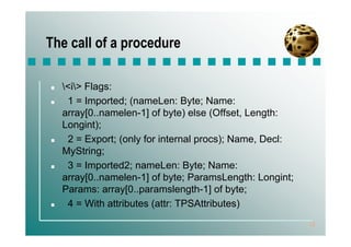 The call of a procedure

  <i> Flags:
   1 = Imported; (nameLen: Byte; Name:
  array[0..namelen-1] of byte) else (Offset, Length:
  Longint);
   2 = Export; (only for internal procs); Name, Decl:
  MyString;
   3 = Imported2; nameLen: Byte; Name:
  array[0..namelen-1] of byte; ParamsLength: Longint;
  Params: array[0..paramslength-1] of byte;
   4 = With attributes (attr: TPSAttributes)
                                                        12
 