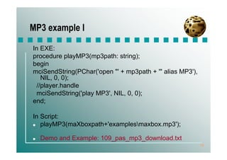 MP3 example I

In EXE:
procedure playMP3(mp3path: string);
begin
mciSendString(PChar('open "' + mp3path + '" alias MP3'),
   NIL, 0, 0);
 //player.handle
 mciSendString('play MP3', NIL, 0, 0);
end;

In Script:
   playMP3(maXboxpath+'examplesmaxbox.mp3');

  Demo and Example: 109_pas_mp3_download.txt
                                                           18
 