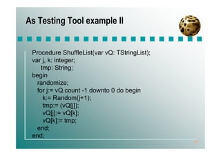 As Testing Tool example II


 Procedure ShuffleList(var vQ: TStringList);
 var j, k: integer;
    tmp: String;
 begin
   randomize;
   for j:= vQ.count -1 downto 0 do begin
     k:= Random(j+1);
     tmp:= (vQ[j]);
     vQ[j]:= vQ[k];
     vQ[k]:= tmp;
   end;
 end;
                                               20
 