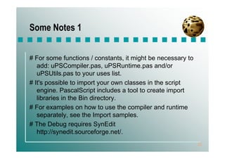 Some Notes 1


# For some functions / constants, it might be necessary to
   add: uPSCompiler.pas, uPSRuntime.pas and/or
   uPSUtils.pas to your uses list.
# It's possible to import your own classes in the script
   engine. PascalScript includes a tool to create import
   libraries in the Bin directory.
# For examples on how to use the compiler and runtime
   separately, see the Import samples.
# The Debug requires SynEdit
   http://synedit.sourceforge.net/.
                                                             22
 