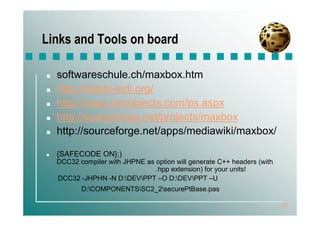 Links and Tools on board

  softwareschule.ch/maxbox.htm
  http://delphi-jedi.org/
  http://www.remobjects.com/ps.aspx
  http://sourceforge.net/projects/maxbox
  http://sourceforge.net/apps/mediawiki/maxbox/

  {SAFECODE ON};)
  DCC32 compiler with JHPNE as option will generate C++ headers (with
                               .hpp extension) for your units!
  DCC32 -JHPHN -N D:DEVPPT –O D:DEVPPT –U
         D:COMPONENTSSC2_2securePtBase.pas

                                                                        26
 